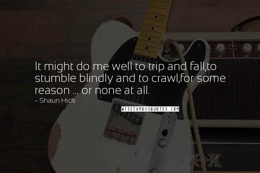 Shaun Hick Quotes: It might do me well to trip and fall,to stumble blindly and to crawl,for some reason ... or none at all.