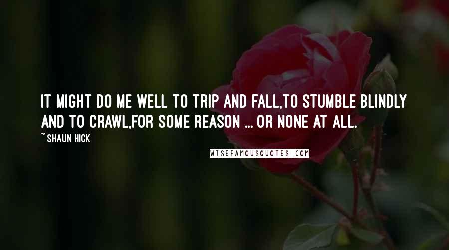 Shaun Hick Quotes: It might do me well to trip and fall,to stumble blindly and to crawl,for some reason ... or none at all.