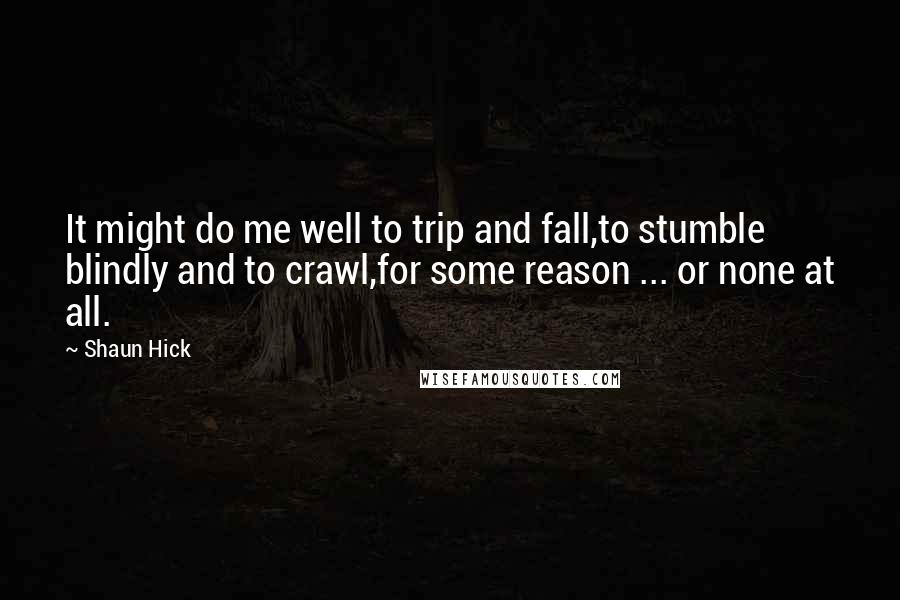 Shaun Hick Quotes: It might do me well to trip and fall,to stumble blindly and to crawl,for some reason ... or none at all.