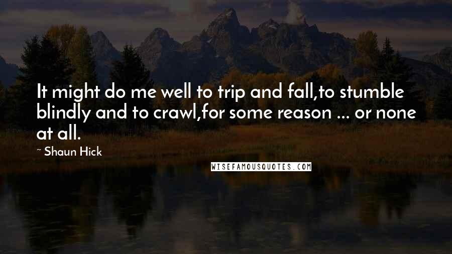 Shaun Hick Quotes: It might do me well to trip and fall,to stumble blindly and to crawl,for some reason ... or none at all.