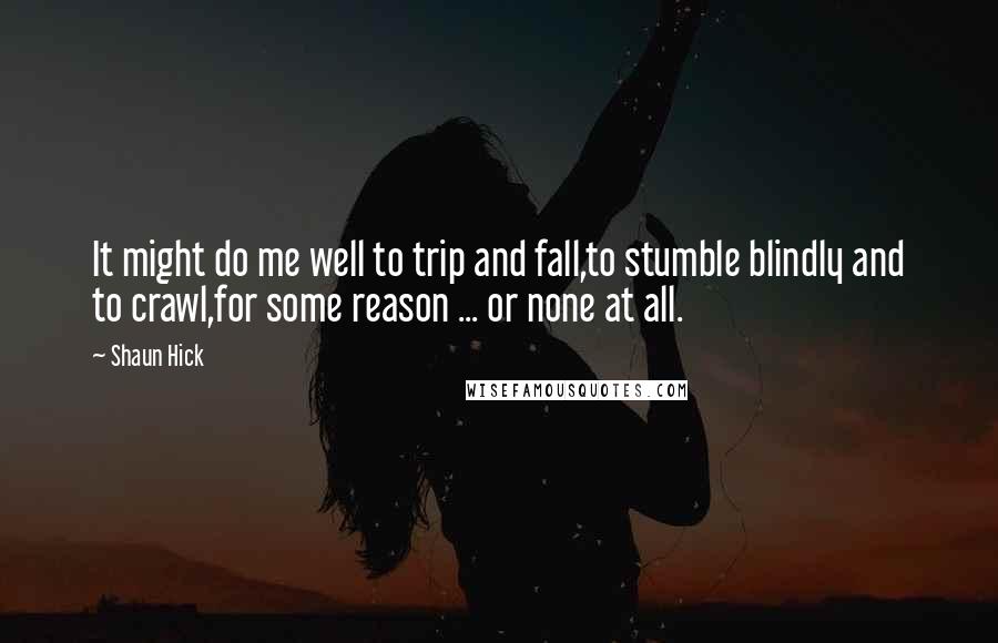 Shaun Hick Quotes: It might do me well to trip and fall,to stumble blindly and to crawl,for some reason ... or none at all.