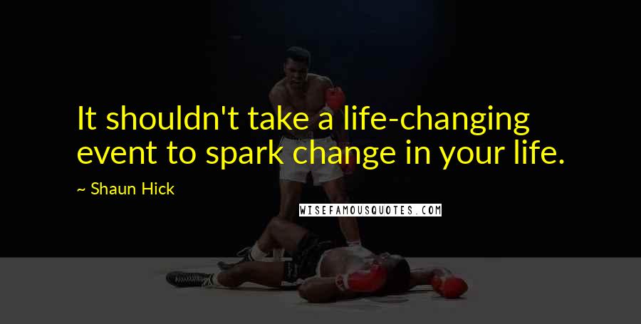 Shaun Hick Quotes: It shouldn't take a life-changing event to spark change in your life.