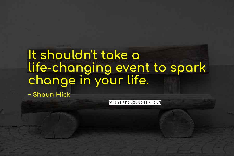 Shaun Hick Quotes: It shouldn't take a life-changing event to spark change in your life.