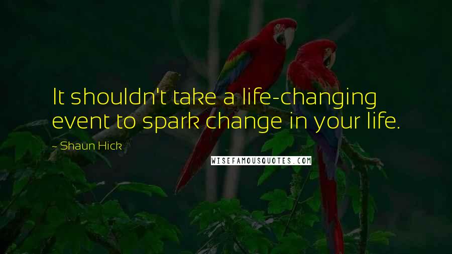 Shaun Hick Quotes: It shouldn't take a life-changing event to spark change in your life.