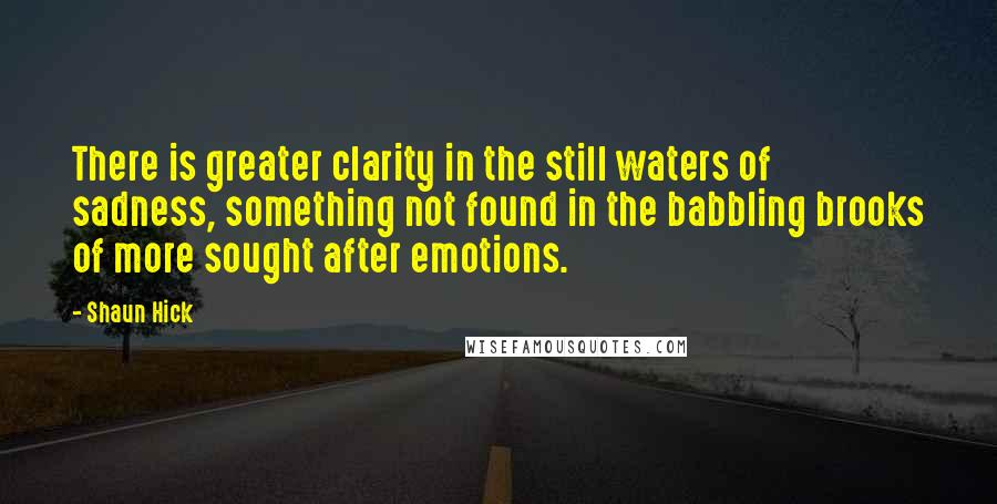 Shaun Hick Quotes: There is greater clarity in the still waters of sadness, something not found in the babbling brooks of more sought after emotions.
