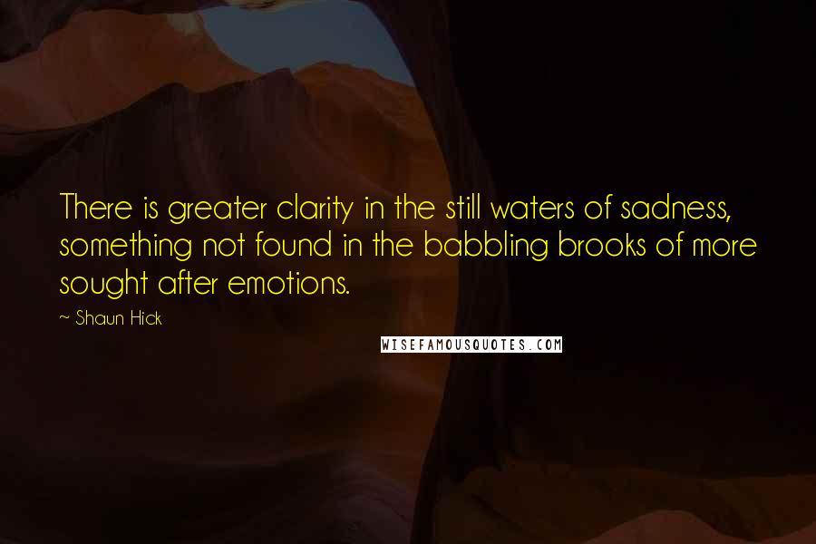 Shaun Hick Quotes: There is greater clarity in the still waters of sadness, something not found in the babbling brooks of more sought after emotions.