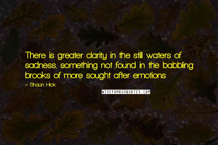 Shaun Hick Quotes: There is greater clarity in the still waters of sadness, something not found in the babbling brooks of more sought after emotions.