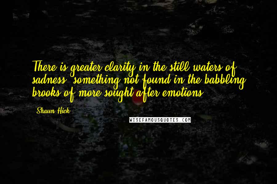 Shaun Hick Quotes: There is greater clarity in the still waters of sadness, something not found in the babbling brooks of more sought after emotions.