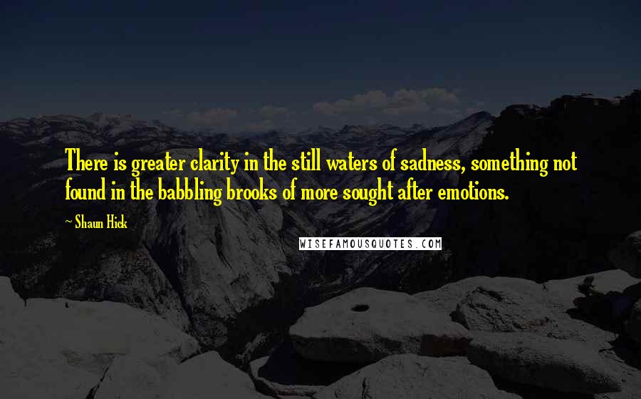 Shaun Hick Quotes: There is greater clarity in the still waters of sadness, something not found in the babbling brooks of more sought after emotions.