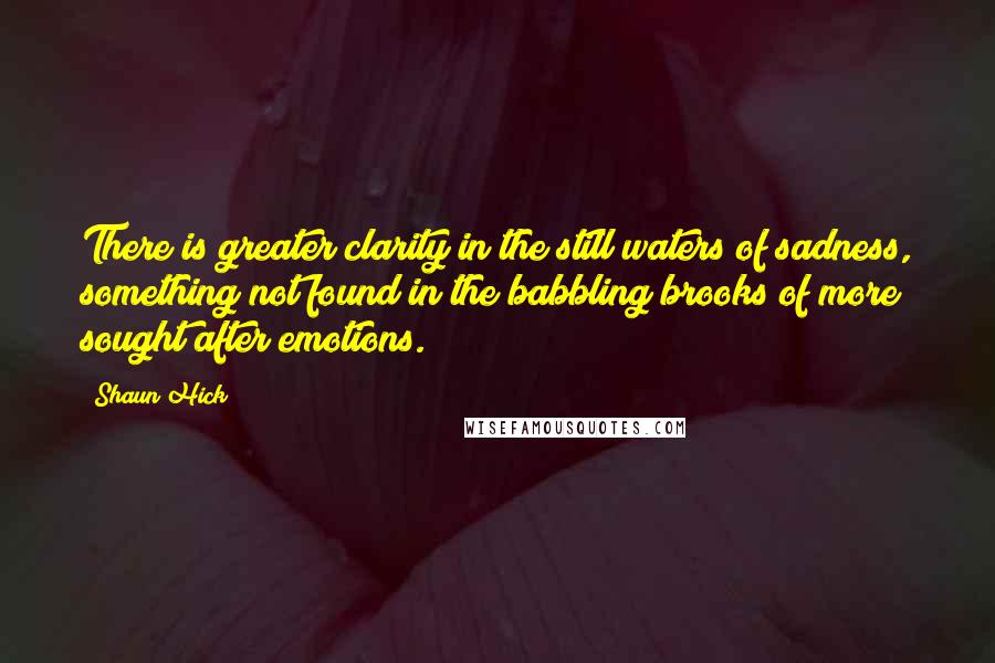 Shaun Hick Quotes: There is greater clarity in the still waters of sadness, something not found in the babbling brooks of more sought after emotions.