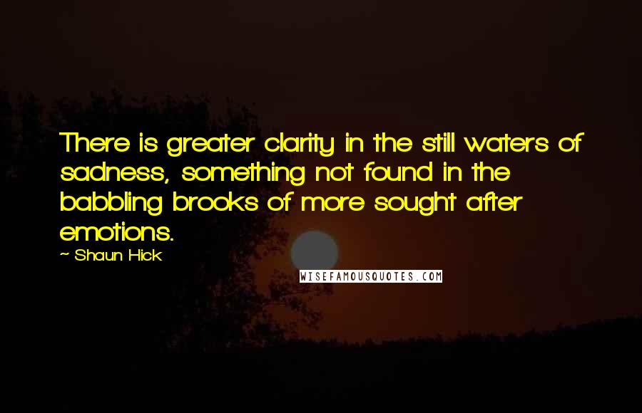 Shaun Hick Quotes: There is greater clarity in the still waters of sadness, something not found in the babbling brooks of more sought after emotions.