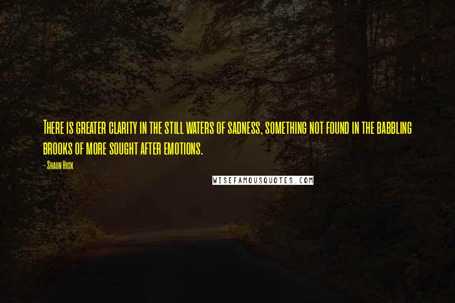 Shaun Hick Quotes: There is greater clarity in the still waters of sadness, something not found in the babbling brooks of more sought after emotions.