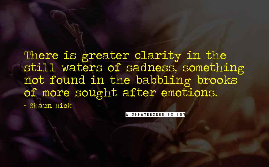 Shaun Hick Quotes: There is greater clarity in the still waters of sadness, something not found in the babbling brooks of more sought after emotions.