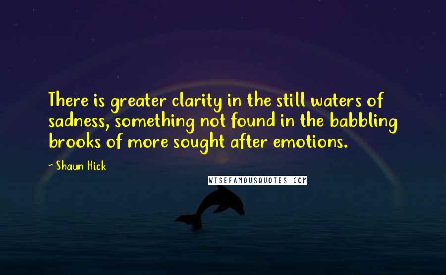 Shaun Hick Quotes: There is greater clarity in the still waters of sadness, something not found in the babbling brooks of more sought after emotions.