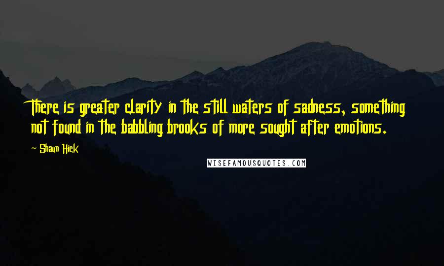 Shaun Hick Quotes: There is greater clarity in the still waters of sadness, something not found in the babbling brooks of more sought after emotions.