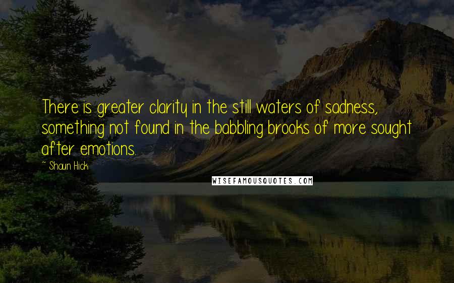 Shaun Hick Quotes: There is greater clarity in the still waters of sadness, something not found in the babbling brooks of more sought after emotions.