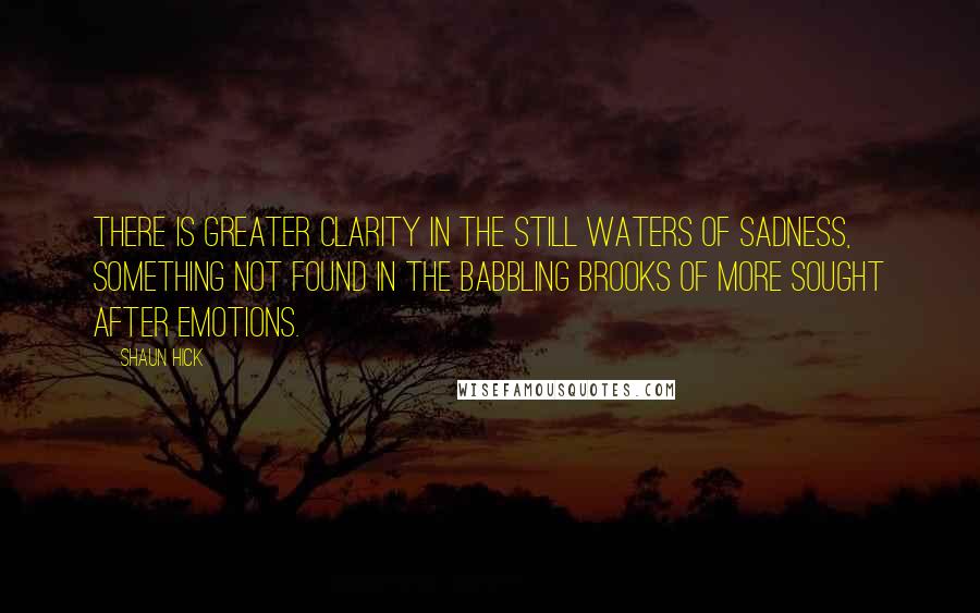 Shaun Hick Quotes: There is greater clarity in the still waters of sadness, something not found in the babbling brooks of more sought after emotions.