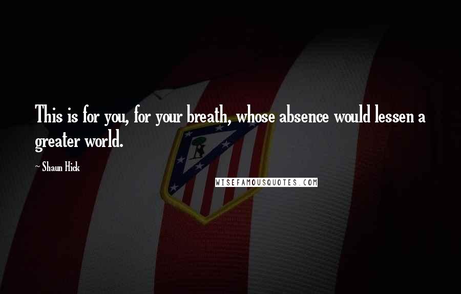 Shaun Hick Quotes: This is for you, for your breath, whose absence would lessen a greater world.