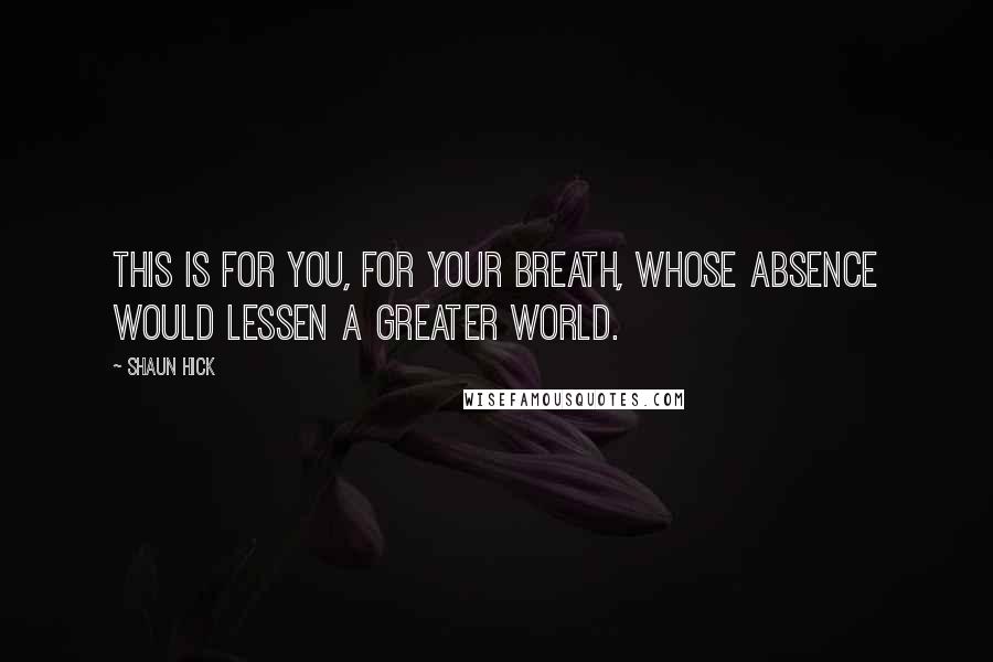 Shaun Hick Quotes: This is for you, for your breath, whose absence would lessen a greater world.