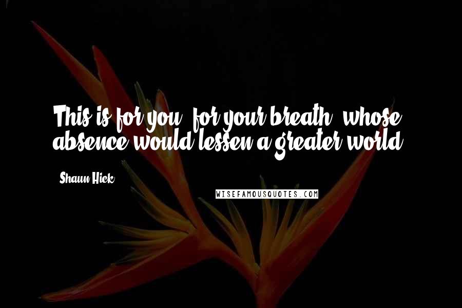 Shaun Hick Quotes: This is for you, for your breath, whose absence would lessen a greater world.