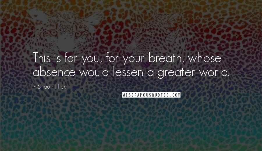 Shaun Hick Quotes: This is for you, for your breath, whose absence would lessen a greater world.