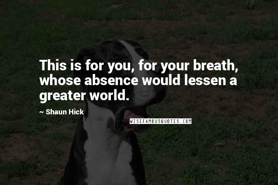 Shaun Hick Quotes: This is for you, for your breath, whose absence would lessen a greater world.