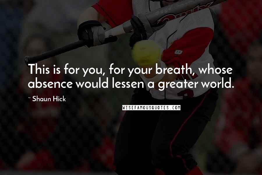 Shaun Hick Quotes: This is for you, for your breath, whose absence would lessen a greater world.