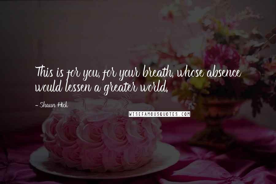 Shaun Hick Quotes: This is for you, for your breath, whose absence would lessen a greater world.