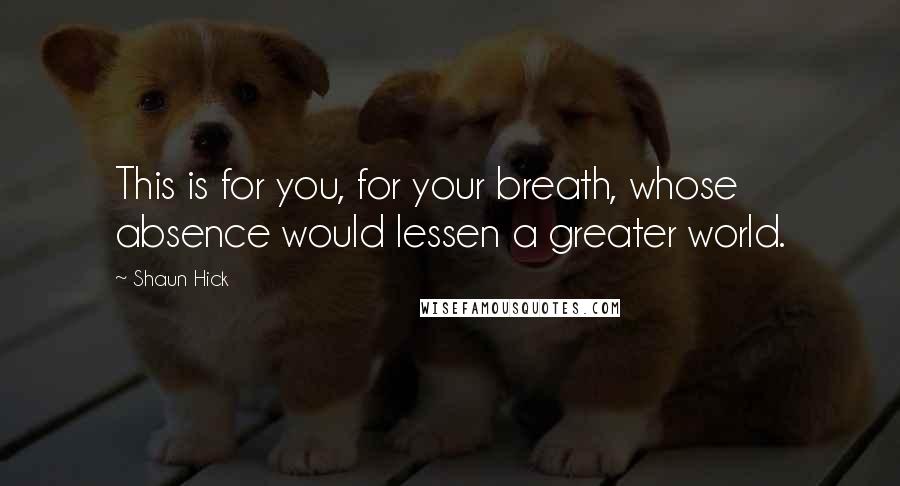 Shaun Hick Quotes: This is for you, for your breath, whose absence would lessen a greater world.