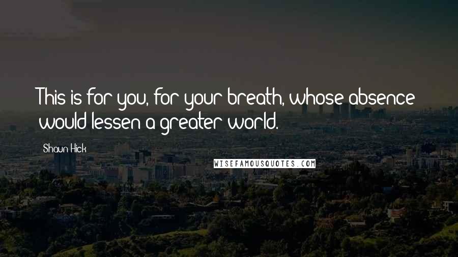 Shaun Hick Quotes: This is for you, for your breath, whose absence would lessen a greater world.