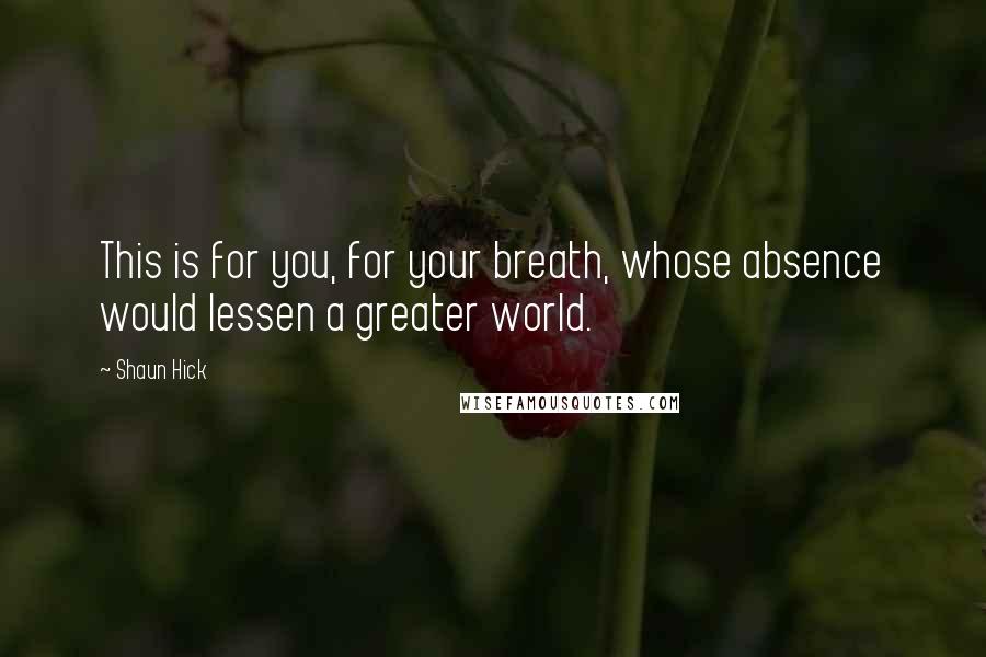 Shaun Hick Quotes: This is for you, for your breath, whose absence would lessen a greater world.