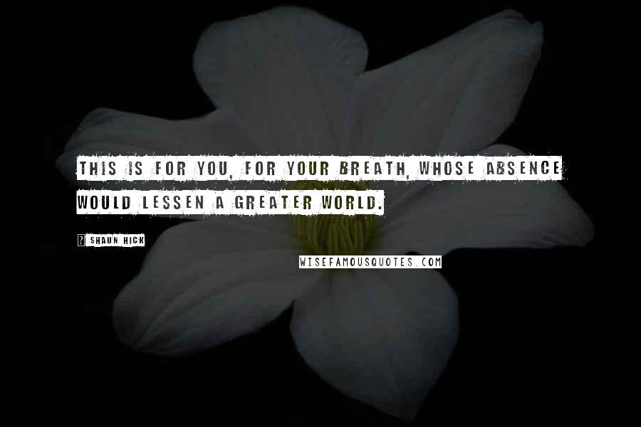 Shaun Hick Quotes: This is for you, for your breath, whose absence would lessen a greater world.