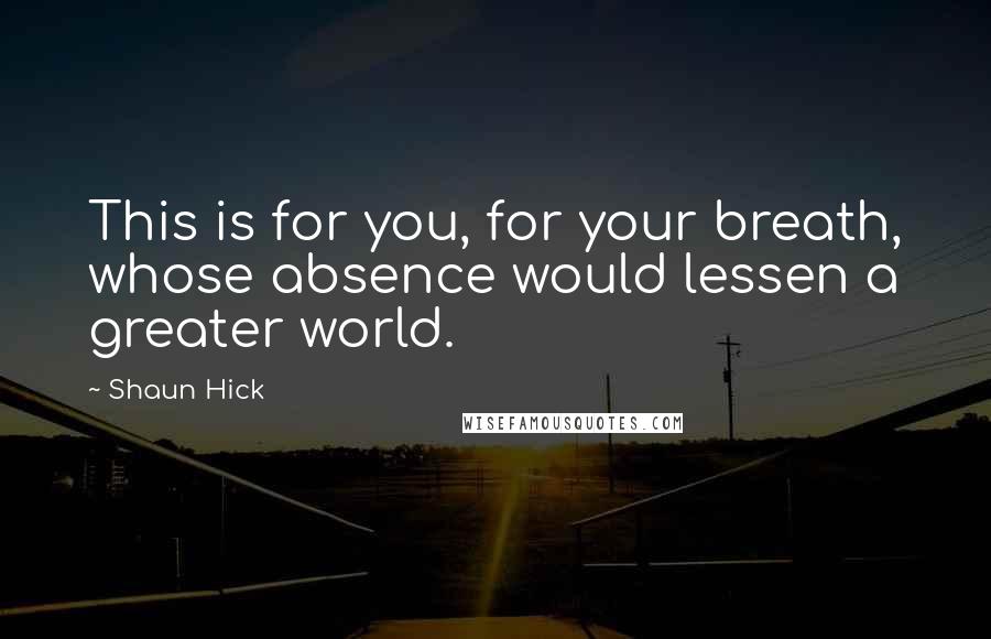 Shaun Hick Quotes: This is for you, for your breath, whose absence would lessen a greater world.