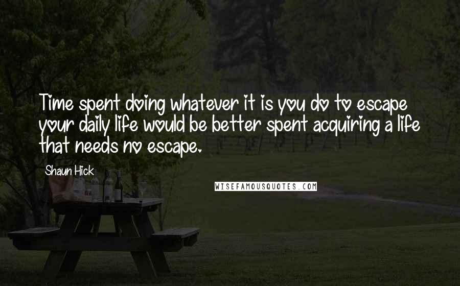 Shaun Hick Quotes: Time spent doing whatever it is you do to escape your daily life would be better spent acquiring a life that needs no escape.