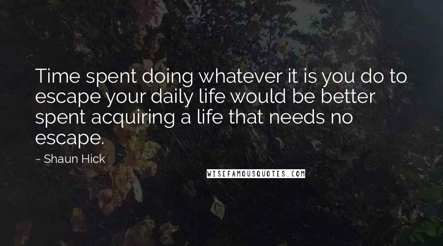 Shaun Hick Quotes: Time spent doing whatever it is you do to escape your daily life would be better spent acquiring a life that needs no escape.