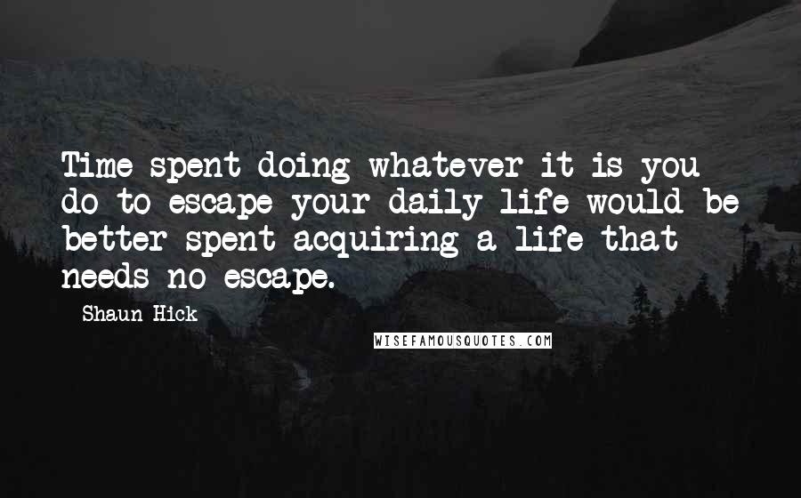 Shaun Hick Quotes: Time spent doing whatever it is you do to escape your daily life would be better spent acquiring a life that needs no escape.