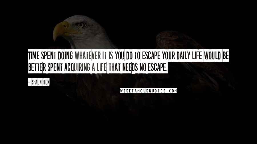 Shaun Hick Quotes: Time spent doing whatever it is you do to escape your daily life would be better spent acquiring a life that needs no escape.