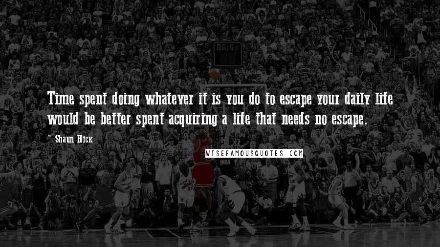 Shaun Hick Quotes: Time spent doing whatever it is you do to escape your daily life would be better spent acquiring a life that needs no escape.