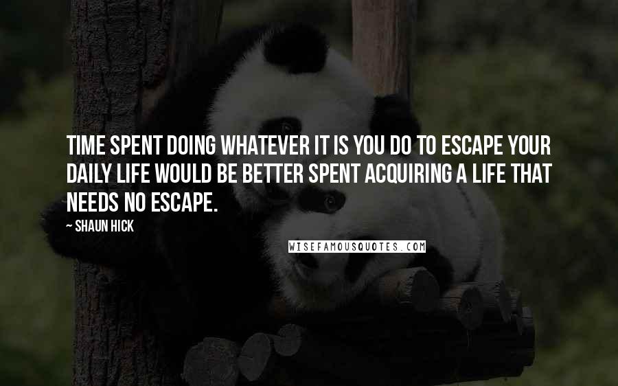 Shaun Hick Quotes: Time spent doing whatever it is you do to escape your daily life would be better spent acquiring a life that needs no escape.