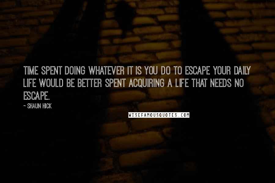 Shaun Hick Quotes: Time spent doing whatever it is you do to escape your daily life would be better spent acquiring a life that needs no escape.