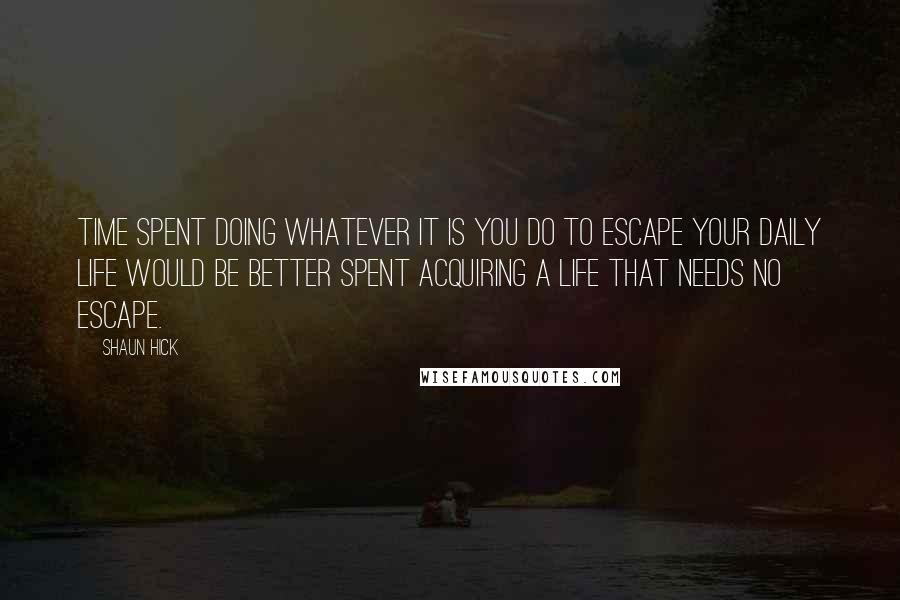 Shaun Hick Quotes: Time spent doing whatever it is you do to escape your daily life would be better spent acquiring a life that needs no escape.
