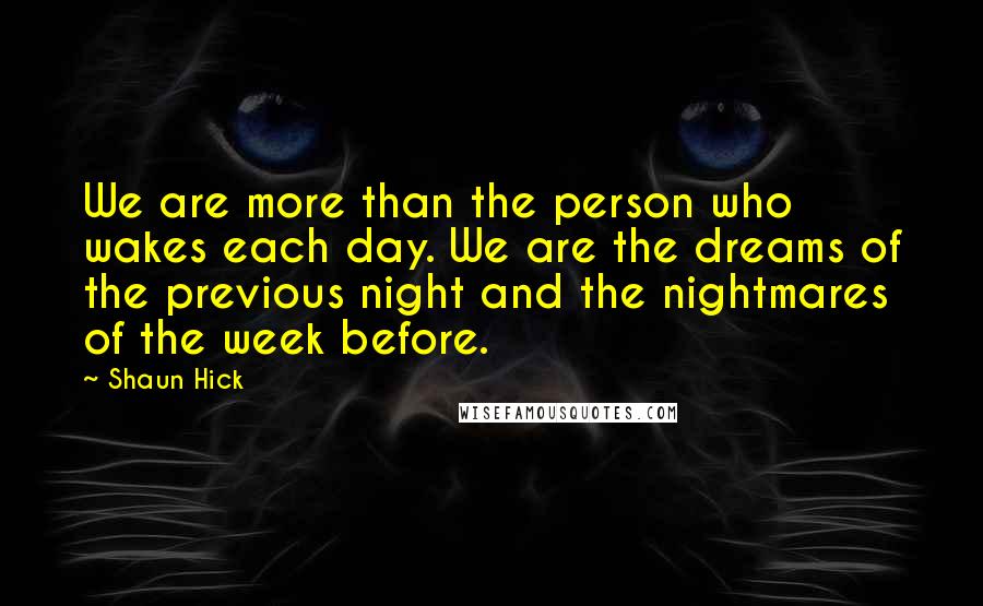 Shaun Hick Quotes: We are more than the person who wakes each day. We are the dreams of the previous night and the nightmares of the week before.