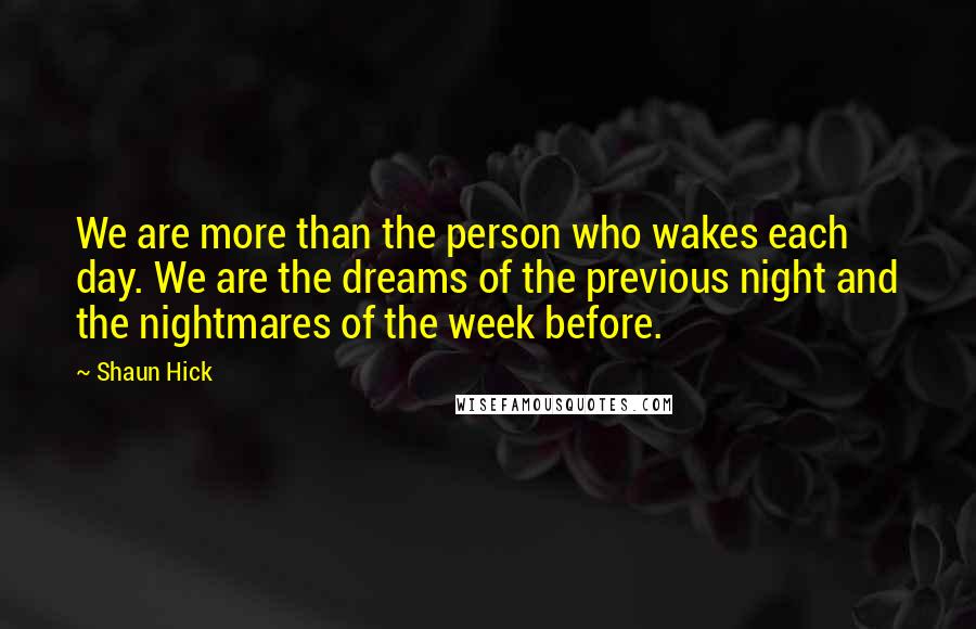 Shaun Hick Quotes: We are more than the person who wakes each day. We are the dreams of the previous night and the nightmares of the week before.