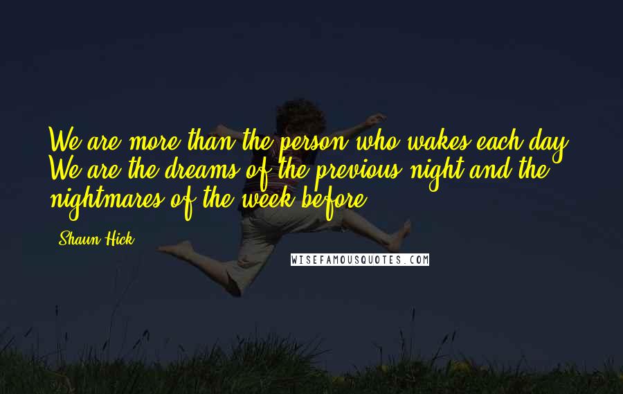 Shaun Hick Quotes: We are more than the person who wakes each day. We are the dreams of the previous night and the nightmares of the week before.