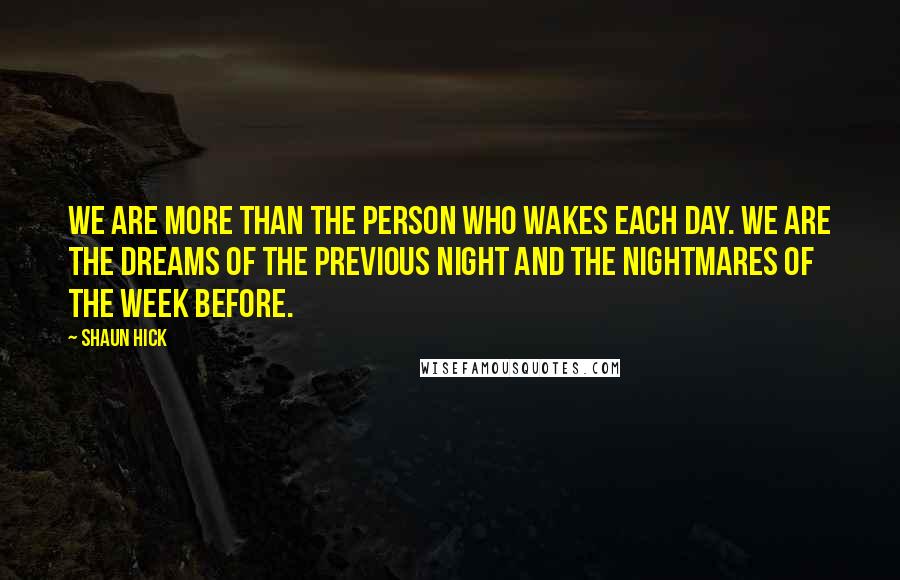 Shaun Hick Quotes: We are more than the person who wakes each day. We are the dreams of the previous night and the nightmares of the week before.