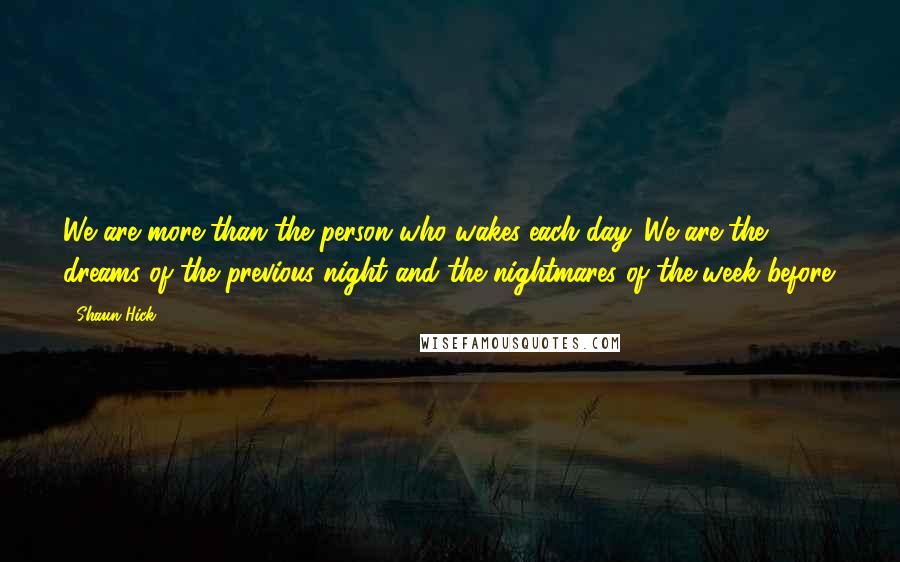 Shaun Hick Quotes: We are more than the person who wakes each day. We are the dreams of the previous night and the nightmares of the week before.