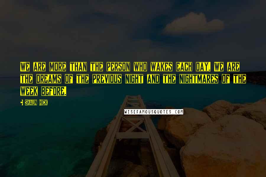 Shaun Hick Quotes: We are more than the person who wakes each day. We are the dreams of the previous night and the nightmares of the week before.