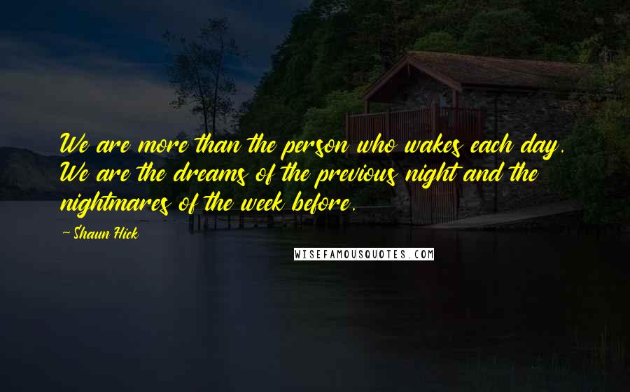 Shaun Hick Quotes: We are more than the person who wakes each day. We are the dreams of the previous night and the nightmares of the week before.