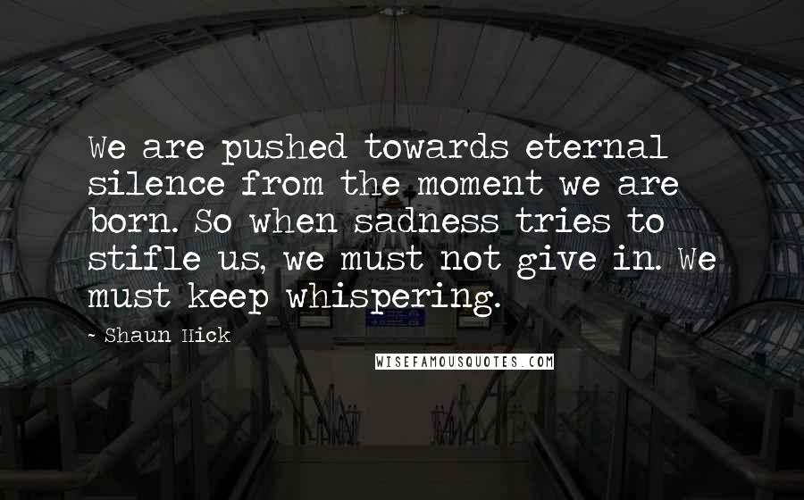 Shaun Hick Quotes: We are pushed towards eternal silence from the moment we are born. So when sadness tries to stifle us, we must not give in. We must keep whispering.