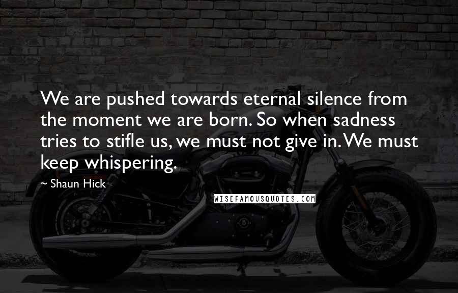 Shaun Hick Quotes: We are pushed towards eternal silence from the moment we are born. So when sadness tries to stifle us, we must not give in. We must keep whispering.